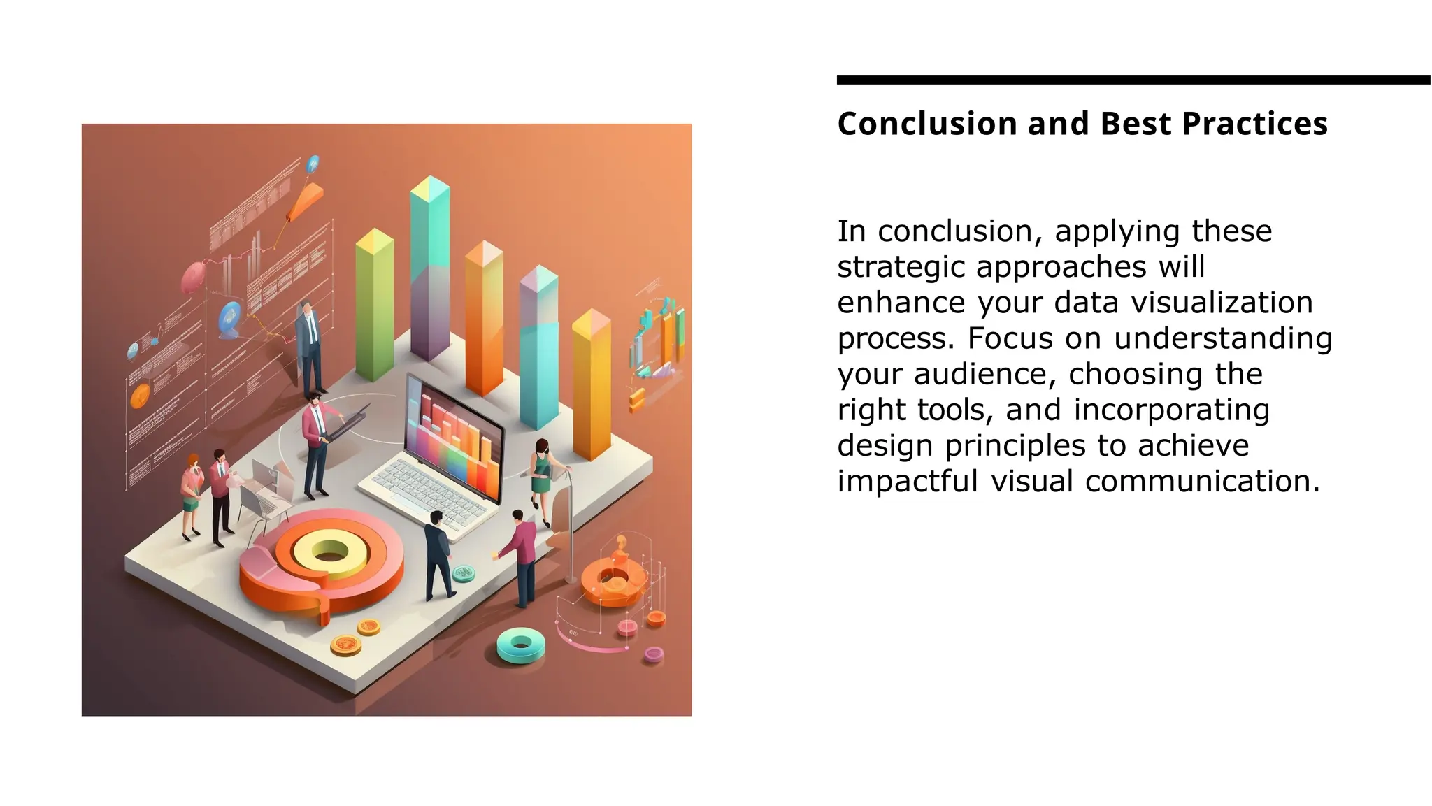 In conclusion, applying these
strategic approaches will
enhance your data visualization
process. Focus on understanding
your audience, choosing the
right tools, and incorporating
design principles to achieve
impactful visual communication.
Conclusion and Best Practices
 