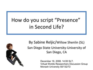 How do you script “Presence”  in Second Life? By Sabine Reljic/ Willow Shenlin (SL) San Diego State University-University of San Diego, CA December 16, 2008. 14:00 SLT.  Virtual Worlds Researchers Discussion Group  Monash University 50/132/72 