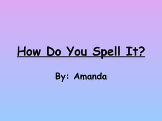How Do You Spell It? By: Amanda 