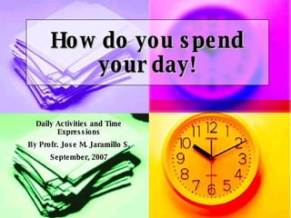 How do you spend your day! Daily Activities and Time Expressions By Profr. Jose M. Jaramillo S. September, 2007 