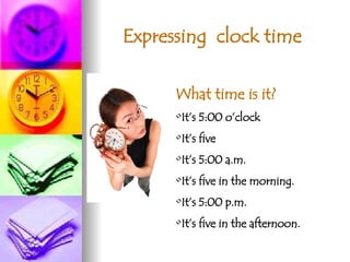 Expressing  clock time What time is it? It’s 5:00 o’clock It’s five It’s 5:00 a.m. It’s five in the morning. It’s 5:00 p.m. It’s five in the afternoon. 