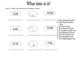 What time is it? MATCH.  WRITE THE LETTER IN THE CORRECT CLOCK. 3:25 10:20 4:45 12:00 2:15 7:05 I   III I  V IX I   III I  V IX IX I   III I  V _____________ _____________ _____________ _____________ _____________ _____________ _____________ _____________ _____________ a. It’s five past seven. . It’s three twenty five. . It’s ten to six. . It’s twelve o’clock. . It’s quarter past two. . It’s quarter to five. . It’s six thirty five. . It’s half past five. .  It’s twenty past ten. 