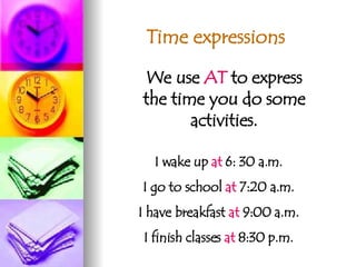 Time expressions We use  AT  to express the time you do some activities. I wake up  at  6: 30 a.m. I go to school  at  7:20 a.m. I have breakfast  at  9:00 a.m. I finish classes  at  8:30 p.m. 