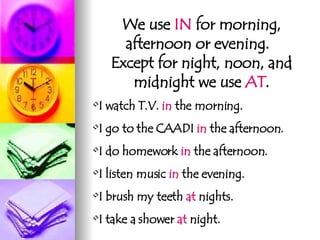 We use  IN  for morning, afternoon or evening.  Except for night, noon, and midnight we use  AT . I watch T.V.  in  the morning. I go to the CAADI  in  the afternoon. I do homework  in  the afternoon. I listen music  in  the evening. I brush my teeth  at  nights. I take a shower  at  night. 