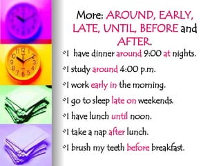 More:  AROUND, EARLY, LATE, UNTIL, BEFORE  and  AFTER . I  have dinner  around  9:00  at  nights. I study  around  4:00 p.m. I work  early   in  the morning. I go to sleep  late on  weekends. I have lunch  until  noon. I take a nap  after  lunch. I brush my teeth  before  breakfast.  