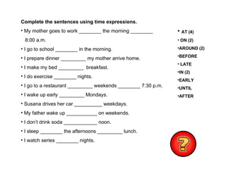 Complete the sentences using time expressions. My mother goes to work ________ the morning ________ 8:00 a.m. I go to school ________ in the morning. I prepare dinner _________ my mother arrive home. I make my bed _________  breakfast. I do exercise ________ nights. I go to a restaurant _________ weekends ________ 7:30 p.m. I wake up early _________ Mondays. Susana drives her car __________ weekdays. My father wake up ___________ on weekends. I don’t drink soda ____________ noon. I sleep ________ the afternoons _________ lunch. I watch series ________ nights. AT (4)  ON (2) AROUND (2) BEFORE LATE IN (2) EARLY UNTIL AFTER 