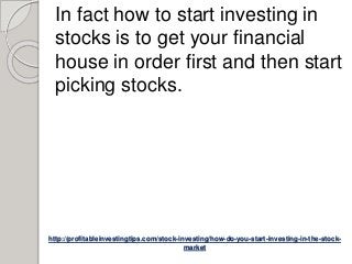 http://profitableinvestingtips.com/stock-investing/how-do-you-start-investing-in-the-stock-
market
In fact how to start investing in
stocks is to get your financial
house in order first and then start
picking stocks.
 