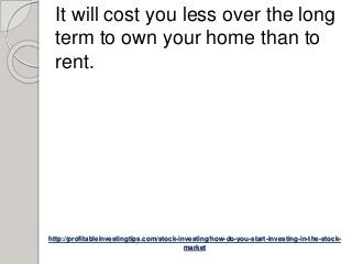 http://profitableinvestingtips.com/stock-investing/how-do-you-start-investing-in-the-stock-
market
It will cost you less over the long
term to own your home than to
rent.
 