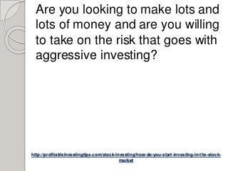 http://profitableinvestingtips.com/stock-investing/how-do-you-start-investing-in-the-stock-
market
Are you looking to make lots and
lots of money and are you willing
to take on the risk that goes with
aggressive investing?
 