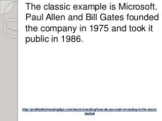 http://profitableinvestingtips.com/stock-investing/how-do-you-start-investing-in-the-stock-
market
The classic example is Microsoft.
Paul Allen and Bill Gates founded
the company in 1975 and took it
public in 1986.
 