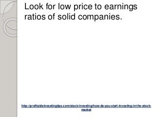 http://profitableinvestingtips.com/stock-investing/how-do-you-start-investing-in-the-stock-
market
Look for low price to earnings
ratios of solid companies.
 