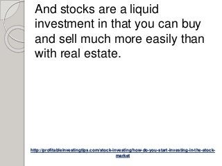 http://profitableinvestingtips.com/stock-investing/how-do-you-start-investing-in-the-stock-
market
And stocks are a liquid
investment in that you can buy
and sell much more easily than
with real estate.
 