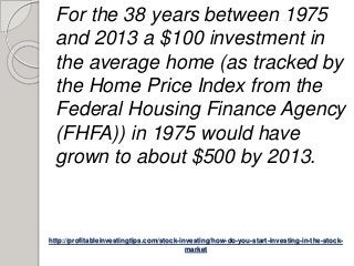 http://profitableinvestingtips.com/stock-investing/how-do-you-start-investing-in-the-stock-
market
For the 38 years between 1975
and 2013 a $100 investment in
the average home (as tracked by
the Home Price Index from the
Federal Housing Finance Agency
(FHFA)) in 1975 would have
grown to about $500 by 2013.
 