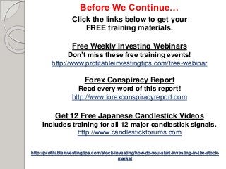 http://profitableinvestingtips.com/stock-investing/how-do-you-start-investing-in-the-stock-
market
Before We Continue…
Click the links below to get your
FREE training materials.
Free Weekly Investing Webinars
Don’t miss these free training events!
http://www.profitableinvestingtips.com/free-webinar
Forex Conspiracy Report
Read every word of this report!
http://www.forexconspiracyreport.com
Get 12 Free Japanese Candlestick Videos
Includes training for all 12 major candlestick signals.
http://www.candlestickforums.com
 