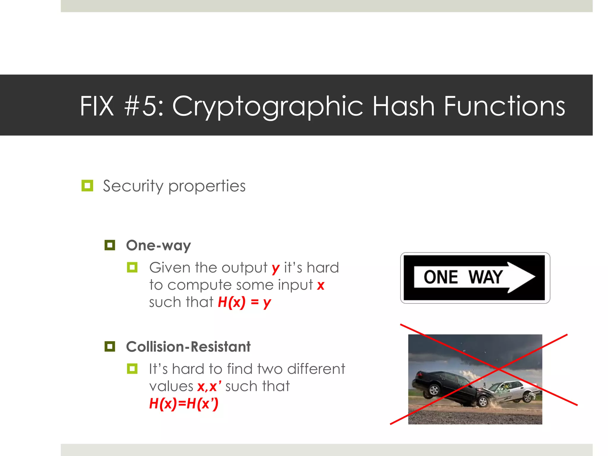FIX #5: Cryptographic Hash Functions
 Security properties
 One-way
 Given the output y it’s hard
to compute some input x
such that H(x) = y
 Collision-Resistant
 It’s hard to find two different
values x,x’ such that
H(x)=H(x’)
 