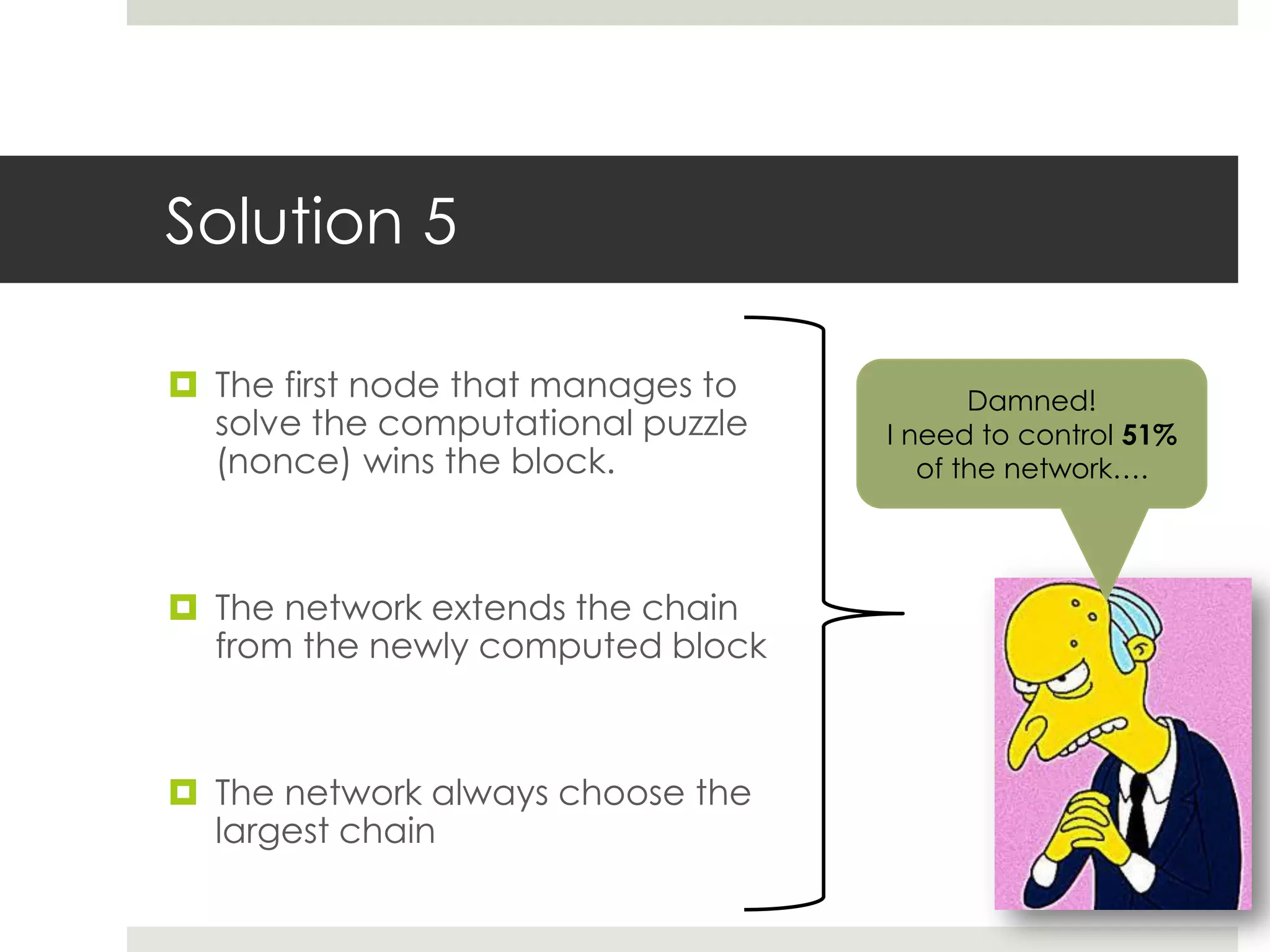 Solution 5
 The first node that manages to
solve the computational puzzle
(nonce) wins the block.
 The network extends the chain
from the newly computed block
 The network always choose the
largest chain
Damned!
I need to control 51%
of the network….
 