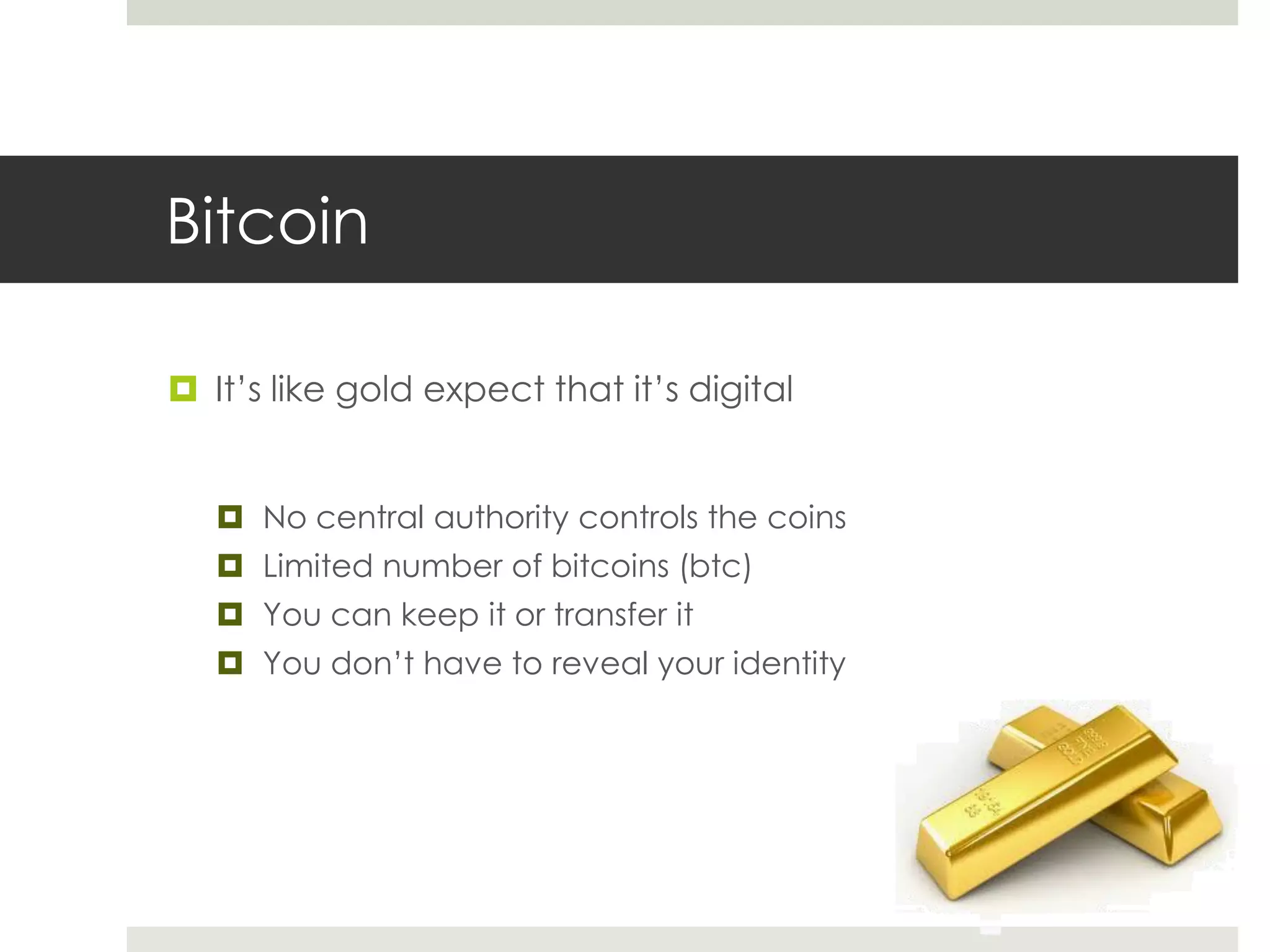 Bitcoin
 It’s like gold expect that it’s digital
 No central authority controls the coins
 Limited number of bitcoins (btc)
 You can keep it or transfer it
 You don’t have to reveal your identity
 