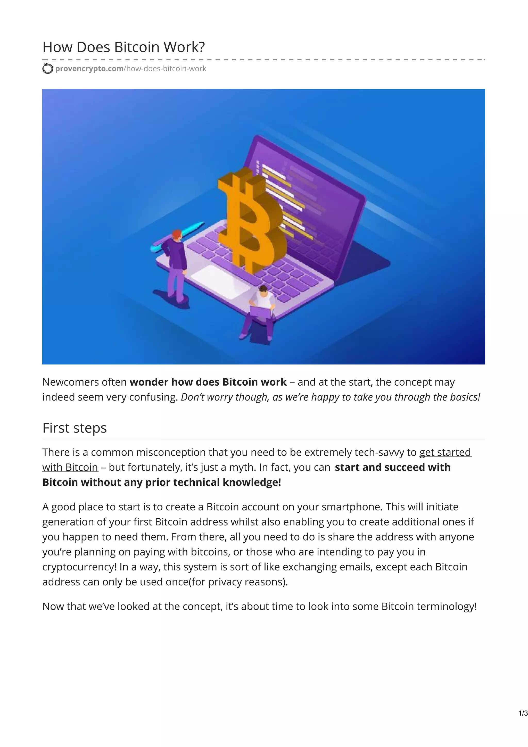 How Does Bitcoin Work?
provencrypto.com/how-does-bitcoin-work
Newcomers often wonder how does Bitcoin work – and at the start, the concept may
indeed seem very confusing. Don’t worry though, as we’re happy to take you through the basics!
First steps
There is a common misconception that you need to be extremely tech-savvy to get started
with Bitcoin – but fortunately, it’s just a myth. In fact, you can start and succeed with
Bitcoin without any prior technical knowledge!
A good place to start is to create a Bitcoin account on your smartphone. This will initiate
generation of your first Bitcoin address whilst also enabling you to create additional ones if
you happen to need them. From there, all you need to do is share the address with anyone
you’re planning on paying with bitcoins, or those who are intending to pay you in
cryptocurrency! In a way, this system is sort of like exchanging emails, except each Bitcoin
address can only be used once(for privacy reasons).
Now that we’ve looked at the concept, it’s about time to look into some Bitcoin terminology!
1/3
 