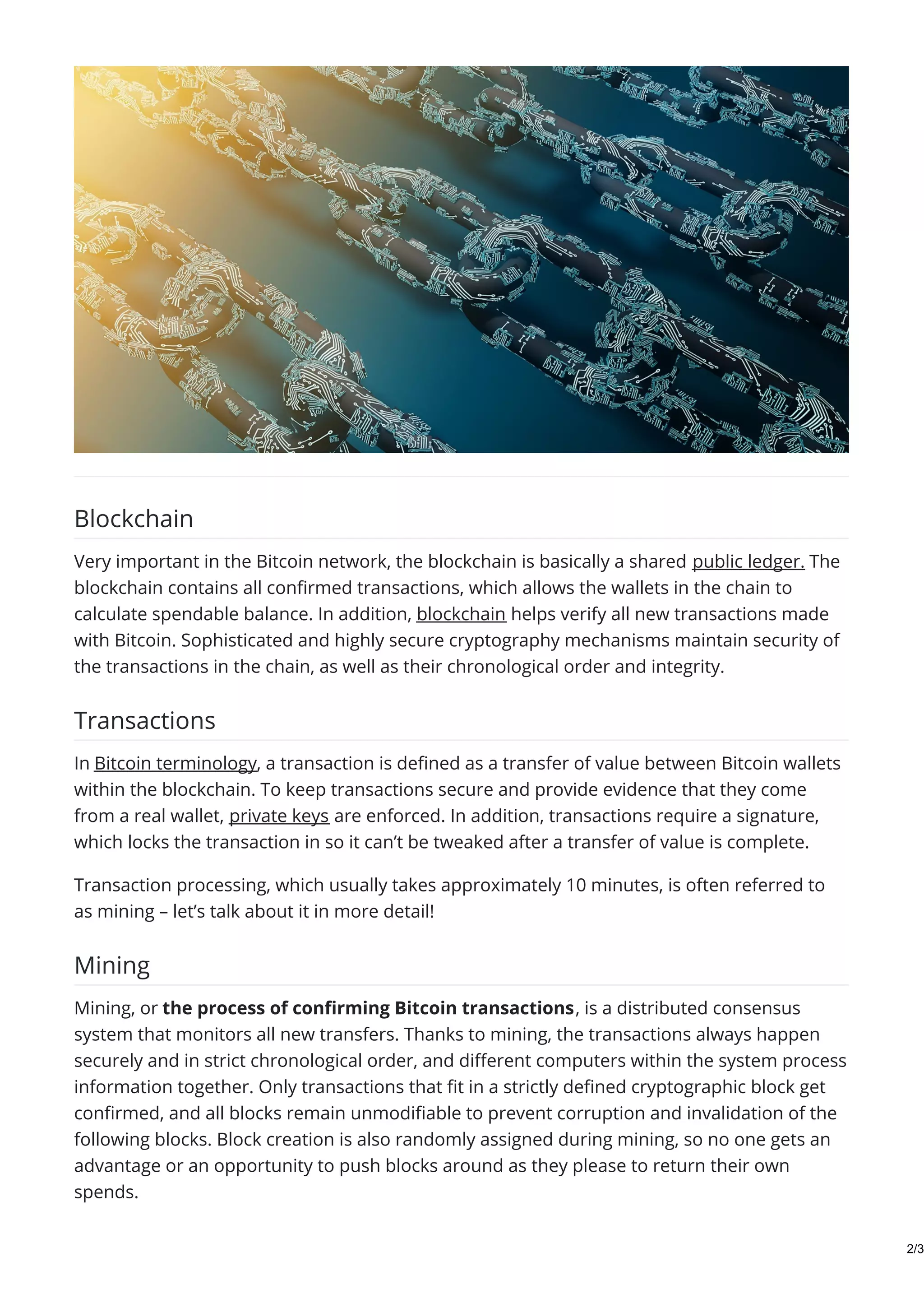 Blockchain
Very important in the Bitcoin network, the blockchain is basically a shared public ledger. The
blockchain contains all confirmed transactions, which allows the wallets in the chain to
calculate spendable balance. In addition, blockchain helps verify all new transactions made
with Bitcoin. Sophisticated and highly secure cryptography mechanisms maintain security of
the transactions in the chain, as well as their chronological order and integrity.
Transactions
In Bitcoin terminology, a transaction is defined as a transfer of value between Bitcoin wallets
within the blockchain. To keep transactions secure and provide evidence that they come
from a real wallet, private keys are enforced. In addition, transactions require a signature,
which locks the transaction in so it can’t be tweaked after a transfer of value is complete.
Transaction processing, which usually takes approximately 10 minutes, is often referred to
as mining – let’s talk about it in more detail!
Mining
Mining, or the process of confirming Bitcoin transactions, is a distributed consensus
system that monitors all new transfers. Thanks to mining, the transactions always happen
securely and in strict chronological order, and different computers within the system process
information together. Only transactions that fit in a strictly defined cryptographic block get
confirmed, and all blocks remain unmodifiable to prevent corruption and invalidation of the
following blocks. Block creation is also randomly assigned during mining, so no one gets an
advantage or an opportunity to push blocks around as they please to return their own
spends.
2/3
 