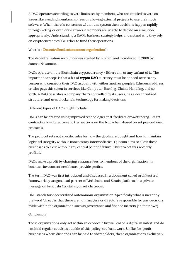 A DAO operates according to vote limits set by members, who are entitled to vote on
issues like avoiding membership fees or allowing external projects to use their node
software. When there is consensus within this system then decisions happen rapidly
through voting or even draw straws if members are unable to decide on a solution
appropriately. Understanding a DAO’s business strategy helps understand why they rely
on cryptocurrencies like Ether to fund their operations.
What is a Decentralized autonomous organization?
The decentralization revolution was started by Bitcoin, and introduced in 2008 by
Satoshi Nakamoto. 
DAOs operate on the Blockchain cryptocurrency - Ethereum, or any variant of it. The
important concept is that a bit of crypto DAO currency must be handed over to any
person who connects their DAO account with either another people’s Ethereum address
or who pays this token in services like Computer Hacking, Claims Handling, and so
forth. A DAO describes a company that's controlled by its users, has a decentralized
structure, and uses blockchain technology for making decisions.
Different types of DAOs might include:
DAOs can be created using improved technologies that facilitate crowdfunding. Smart
contracts allow for automatic transactions on the blockchain-based on set pre-ordained
protocols. 
The protocol sets out speci몭c rules for how the goods are bought and how to maintain
logistical integrity without unnecessary intermediaries. Quorum aims to allow these
businesses to exist without any central point of failure. This project was recently
pro몭led.
DAOs make a pro몭t by charging entrance fees to members of the organization. In
business, investment certi몭cates provide pro몭ts. 
The term DAO was 몭rst introduced and discussed in a document called Architectural
Framework by Aragon, lead partner of Verichains and Stratis platform, in a private
message on Fenbushi Capital argonaut chatroom. 
DAO stands for decentralized autonomous organization. Speci몭cally what is meant by
the word ‘direct’ is that there are no managers or directors responsible for any decisions
made within the organization such as governance and 몭nance matters (on their own).
Conclusion:
These organizations only act within an economic 몭rewall called a digital manifest and do
not hold regular activities outside of this policy-set framework. Unlike for-pro몭t
businesses where dividends can be paid to shareholders, these organizations exclusively
 
 