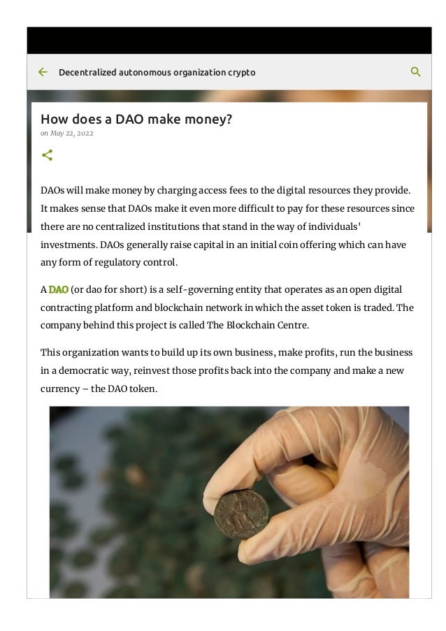 How does a DAO make money?
on May 22, 2022
DAOs will make money by charging access fees to the digital resources they provide.
It makes sense that DAOs make it even more di몭cult to pay for these resources since
there are no centralized institutions that stand in the way of individuals'
investments. DAOs generally raise capital in an initial coin o몭ering which can have
any form of regulatory control.
A DAO (or dao for short) is a self-governing entity that operates as an open digital
contracting platform and blockchain network in which the asset token is traded. The
company behind this project is called The Blockchain Centre.
This organization wants to build up its own business, make pro몭ts, run the business
in a democratic way, reinvest those pro몭ts back into the company and make a new
currency – the DAO token.
Decentralized autonomous organization crypto
 