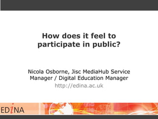 How does it feel to
participate in public?
Nicola Osborne, Jisc MediaHub Service
Manager / Digital Education Manager
http://edina.ac.uk
 