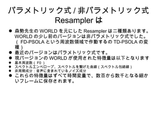 ѥȥåʽ / ǥѥȥåʽ
Resampler 
 ɭ WORLD Ԫˤ Resampler ϶Nޤ
WORLD ٤ǰΥЩ`ϷǥѥȥåʽǤ
 FD-PSOLA ȤܲIӤ TD-PSOLA Ή
N
 ΥЩ`ϥѥȥåʽǤ
 FЩ` WORLD ʹä줿؏¤Ȥʤޤ
 ܲ F0 
 ڥȥ륨٥`סڥȥ򿎤ڥȥj
 ڳɷ֣˺ޤƤΥɷ
 ؏Ϥ٤ƕrgǡ٤ǧȤʤ뼚
ե`˱椵ޤ
 