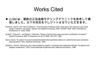 Works Cited
 LLSM ϡ}ǥ󥰥ƥ˥åοƘ
Bޤ¤֪Ҋ򥯥쥸åȤƤޤ
Pantazis, Yannis, and Yannis Stylianou. "Improving the modeling of the noise part in the harmonic plus noise
model of speech." Acoustics, Speech and Signal Processing, 2008. ICASSP 2008. IEEE International
Conference on. IEEE, 2008.
Quatieri, Thomas F., and Robert J. McAulay. "Shape invariant time-scale and pitch modification of speech."
Signal Processing, IEEE Transactions on 40.3 (1992): 497-510. 1992.
Serra, Xavier. "A system for sound analysis/transformation/synthesis based on a deterministic plus stochastic
decomposition." Diss. Stanford University. 1989.
Stylianou, Yannis. "Harmonic plus noise models for speech, combined with statistical methods, for speech and
speaker modification." Diss. Ecole Nationale Suprieure des Tlcommunications. 1996.
 
