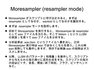 Moresampler (resampler mode)
 Moresampler ץȤ˺ӳȡޤ
resampler ȤƤʤΤ wavtool ȤƤʤΤRe롣
 ޤ resampler `ɤhޤ
  Moresampler gФȡ Moresamper  resampler
Ȥ wav ե򵱤롣 libllsm Ȥ LLSM
Όgװʹä wav ե롣
 Y .wav.llsm Ȥեؕλ
Moresampler gЕr wav ǤϤʤʹԽ
wav ƤޤF״ǤϟoՓ wav ϥ
ᤷޤ
 Խ LLSM Υѥ`؏ơץ
뤨줿ָʾͨ˲ɤ򤹤롣ץȤָʾ
ݤϥԥåL_ʼ / K˕r̡ե饰ԥå٥
ʤɡ
 