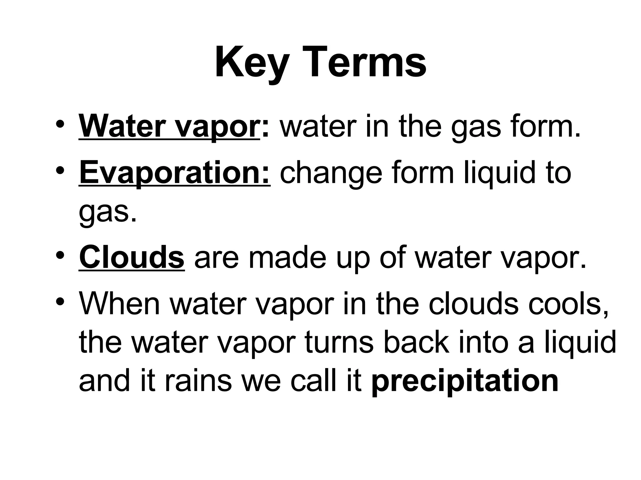 Key Terms Water vapor : water in the gas form. Evaporation: change form liquid to gas. Clouds are made up of water vapor. When water vapor in the clouds cools, the water vapor turns back into a liquid and it rains we call it precipitation