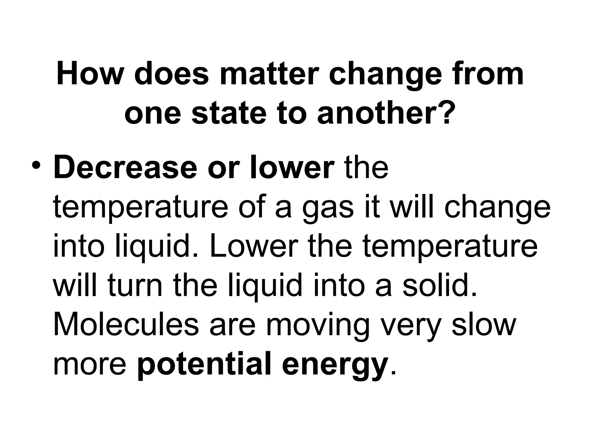 How does matter change from one state to another? Decrease or lower the temperature of a gas it will change into liquid. Lower the temperature will turn the liquid into a solid. Molecules are moving very slow more potential energy .