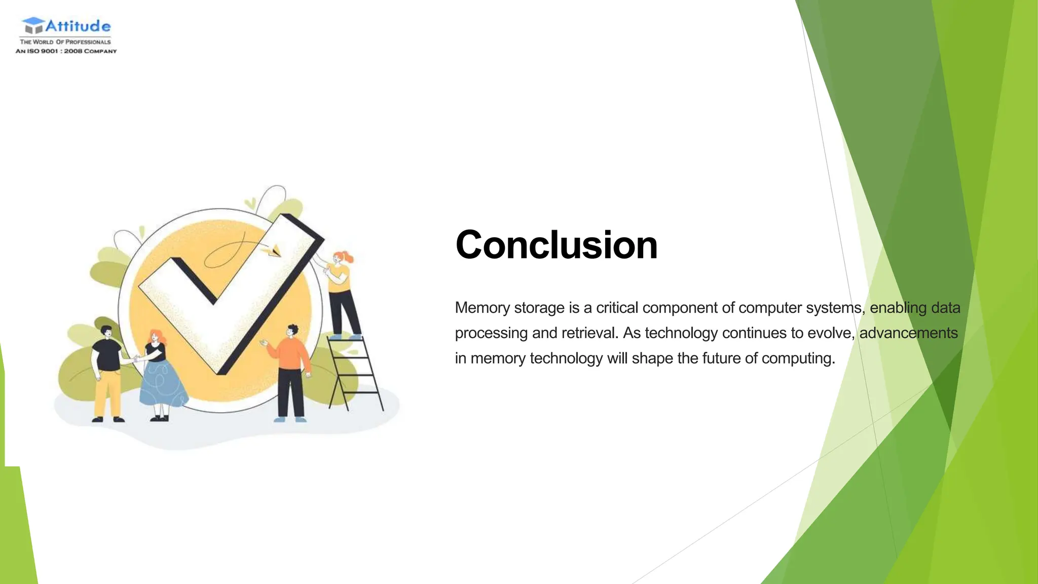 Conclusion
Memory storage is a critical component of computer systems, enabling data
processing and retrieval. As technology continues to evolve, advancements
in memory technology will shape the future of computing.
 