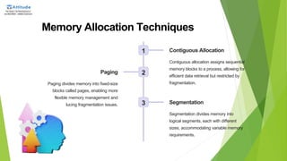 Memory Allocation Techniques
1 Contiguous Allocation
Contiguous allocation assigns sequential
memory blocks to a process, allowing for
efficient data retrieval but restricted by
fragmentation.
2
Paging
Paging divides memory into fixed-size
blocks called pages, enabling more
flexible memory management and
reducing fragmentation issues. 3 Segmentation
Segmentation divides memory into
logical segments, each with different
sizes, accommodating variable memory
requirements.
 