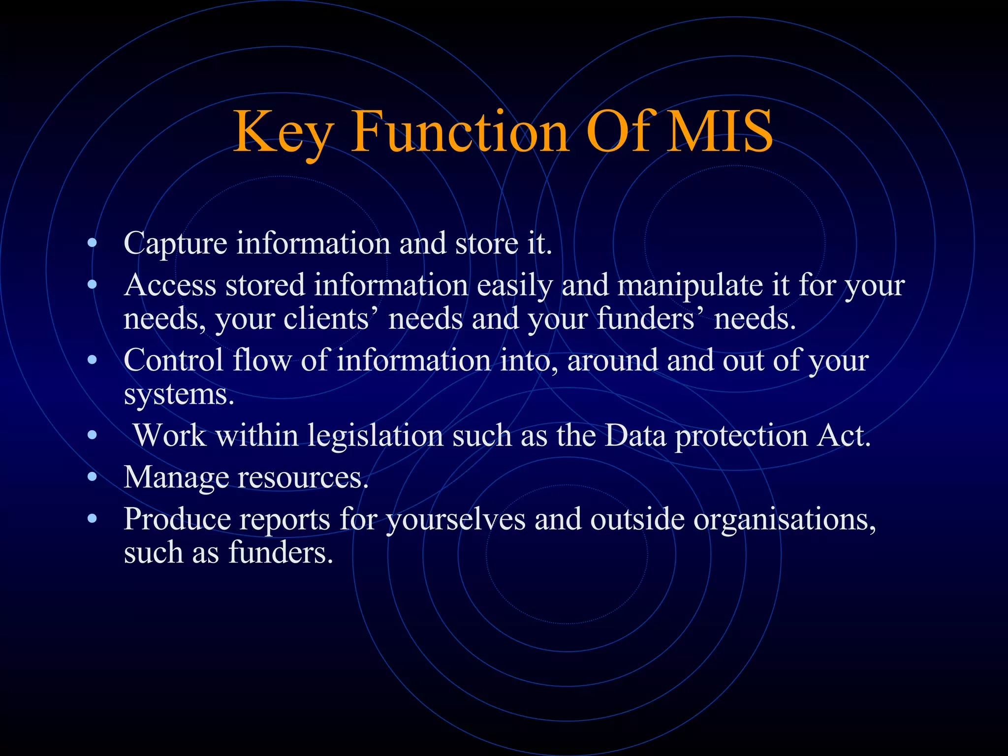 Key Function Of MIS Capture information and store it. Access stored information easily and manipulate it for your needs, your clients’ needs and your funders’ needs. Control flow of information into, around and out of your systems.   Work within legislation such as the Data protection Act. Manage resources. Produce reports for yourselves and outside organisations, such as funders. 