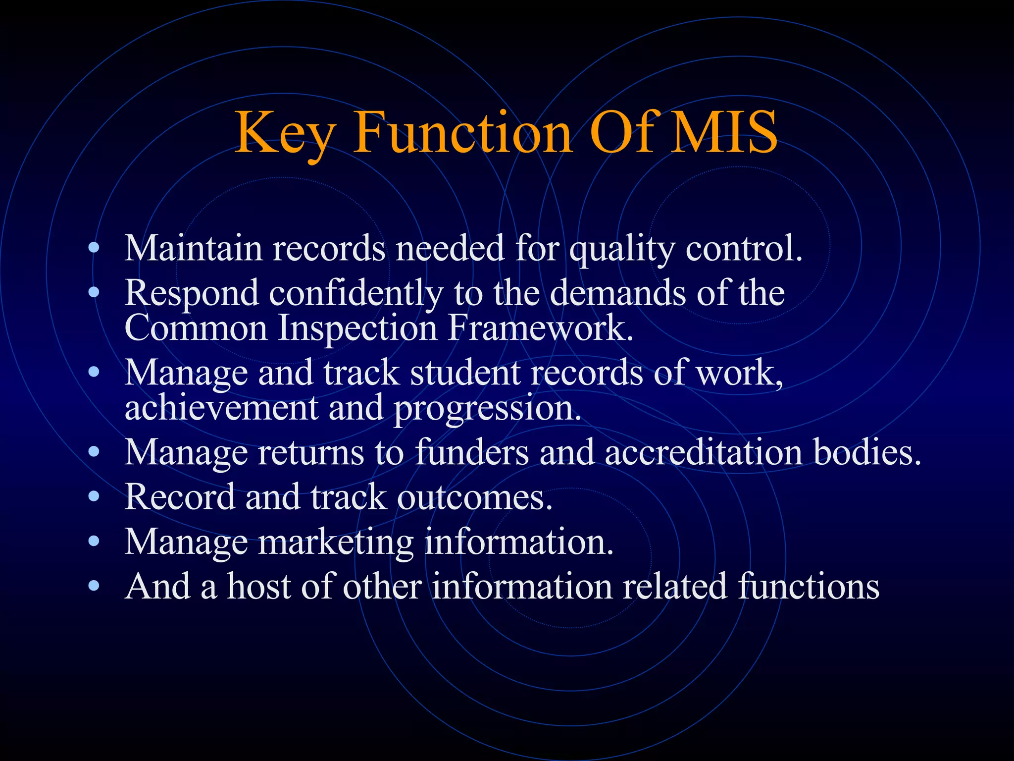 Maintain records needed for quality control. Respond confidently to the demands of the Common Inspection Framework. Manage and track student records of work, achievement and progression. Manage returns to funders and accreditation bodies. Record and track outcomes. Manage marketing information. And a host of other information related functions Key Function Of MIS 