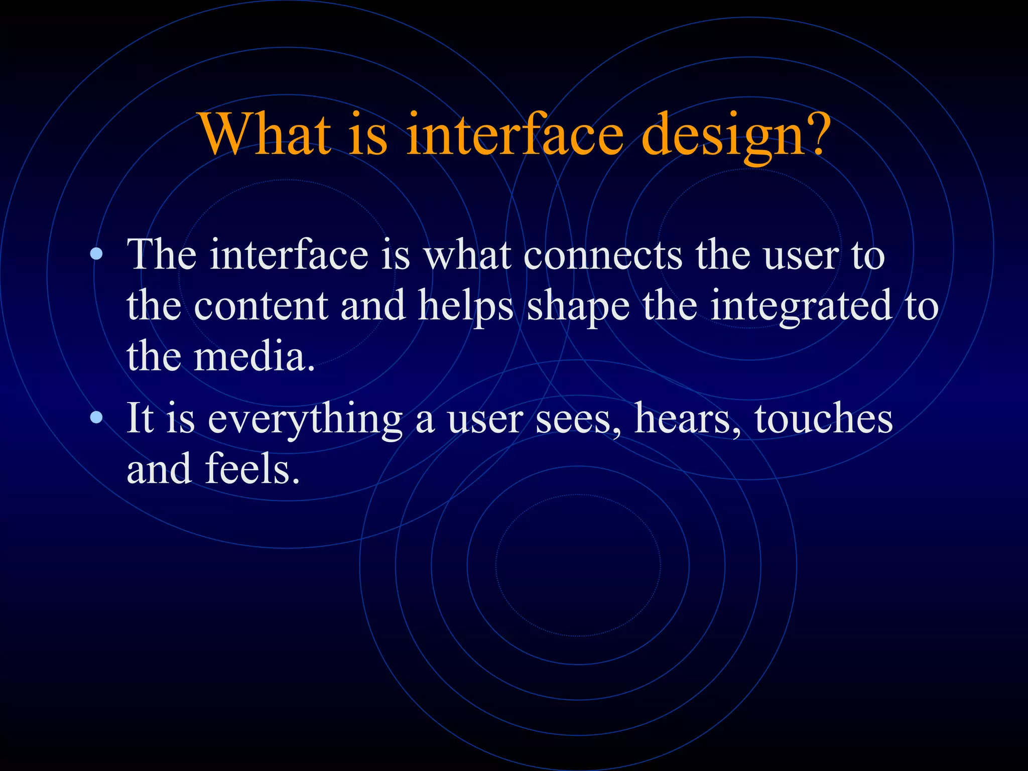 What is interface design? The interface is what connects the user to the content and helps shape the integrated to the media.  It is everything a user sees, hears, touches and feels. 