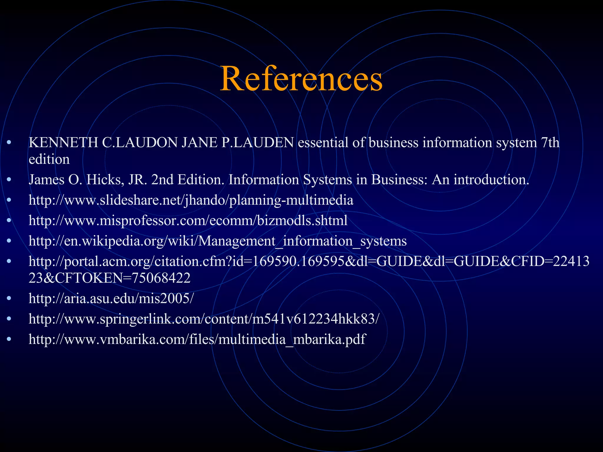 References KENNETH C.LAUDON JANE P.LAUDEN essential of business information system 7th  edition James O. Hicks, JR. 2nd Edition. Information Systems in Business: An introduction. http://www.slideshare.net/jhando/planning-multimedia http://www.misprofessor.com/ecomm/bizmodls.shtml http://en.wikipedia.org/wiki/Management_information_systems http://portal.acm.org/citation.cfm?id=169590.169595&dl=GUIDE&dl=GUIDE&CFID=2241323&CFTOKEN=75068422 http://aria.asu.edu/mis2005/ http://www.springerlink.com/content/m541v612234hkk83/ http://www.vmbarika.com/files/multimedia_mbarika.pdf 
