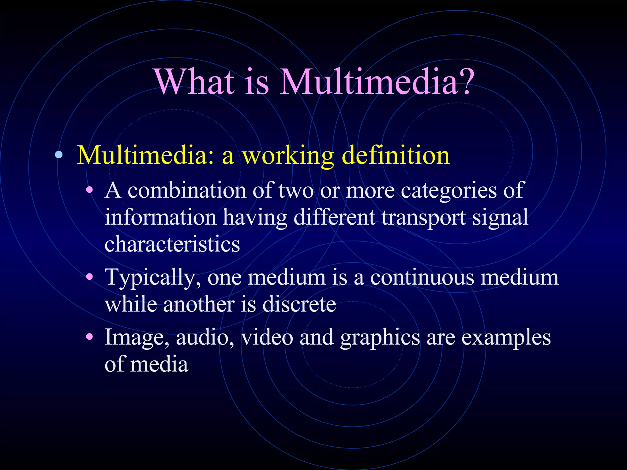 What is Multimedia? Multimedia: a working definition A combination of two or more categories of information having different transport signal characteristics Typically, one medium is a continuous medium while another is discrete Image, audio, video and graphics are examples of media 