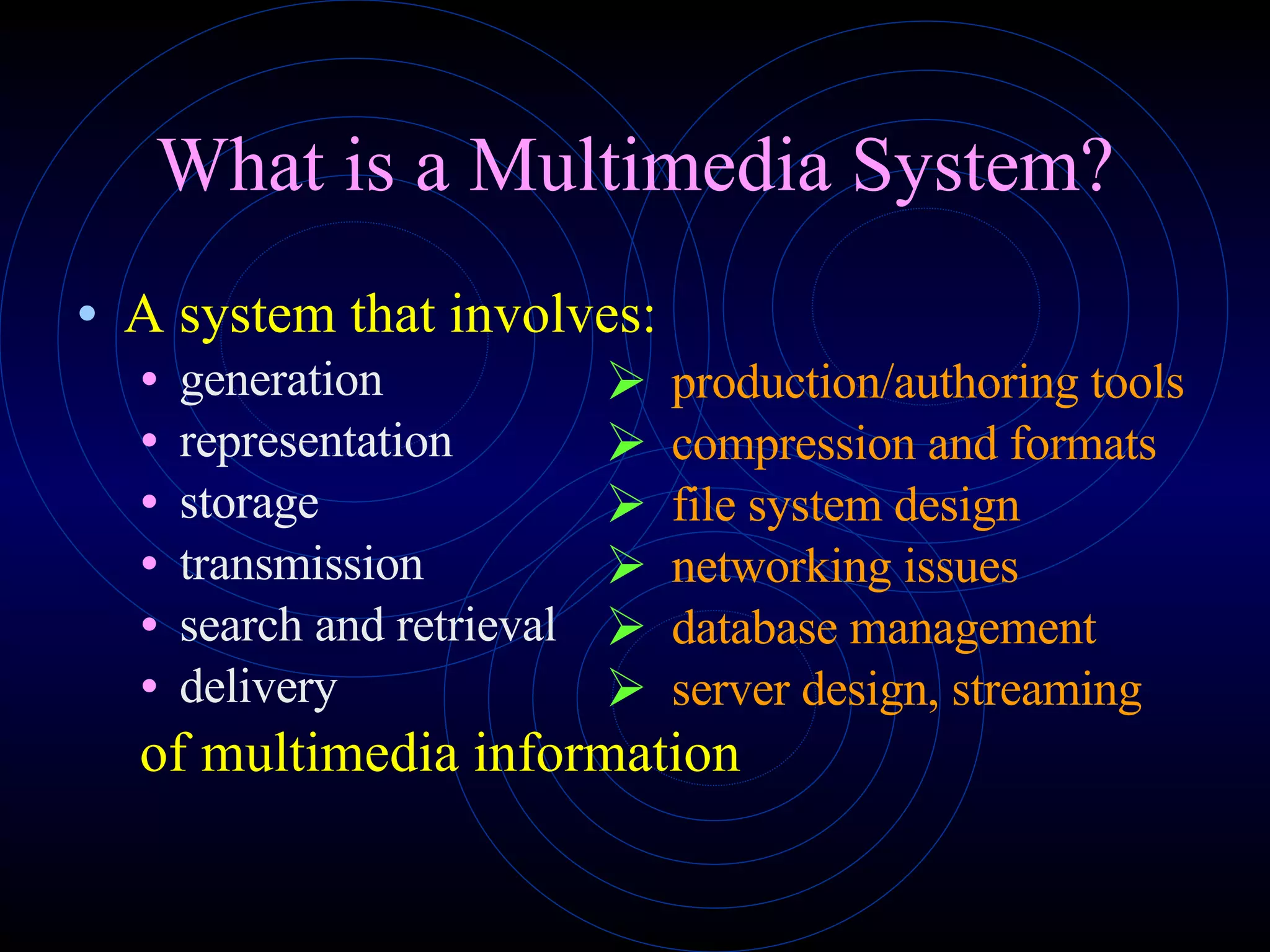 What is a Multimedia System? A system that involves: generation representation storage transmission search and retrieval delivery of multimedia information production/authoring tools compression and formats file system design networking issues database management server design, streaming 