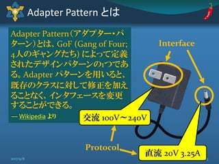 Adapter Pattern（アダプター・パ
ターン）とは、GoF (Gang of Four;
4人のギャングたち) によって定義
されたデザインパターンの1つであ
る。Adapter パターンを用いると、
既存のクラスに対して修正を加え
ることなく、インタフェースを変更
することができる。
Adapter Pattern とは
Interface
交流 100V～240V
直流 20V 3.25A
Protocol
― Wikipedia より
132017/9/8
参考: 実践Python3 もオススメ
 