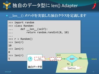  __len__() メソッドを実装した独自クラスを定義します
独自のデータ型に len() Adapter
>>> import random
>>> class Random:
... def __len__(self):
... return random.randint(0, 10)
...
>>> r = Random()
>>> len(r)
10
>>> len(r)
0
>>> len(r)
5 __len__
TypeError
return
Yes
No
int?
len()
? __len__
独自データ型
172017/9/8
 