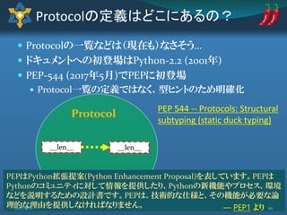  Protocolの一覧などは（現在も）なさそう…
 ドキュメントへの初登場はPython-2.2 (2001年)
 PEP-544 (2017年5月)でPEPに初登場
 Protocol一覧の定義ではなく、型ヒントのため明確化
Protocolの定義はどこにあるの？
__len____len__
Protocol PEP 544 -- Protocols: Structural
subtyping (static duck typing)
PEPはPython拡張提案(Python Enhancement Proposal)を表しています。PEPは
Pythonのコミュニティに対して情報を提供したり、Pythonの新機能やプロセス、環境
などを説明するための設計書です。PEPは、技術的な仕様と、その機能が必要な論
理的な理由を提供しなければなりません。 ― PEP1 より 202017/9/8
 