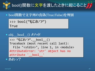  bool関数で文字列の真偽(True/False)を判別
 obj.__bool__() メソッド
 あれっ？
bool()関数に文字を渡したときに起こること
>>> bool(“もじれつ”)
True
>>> “もじれつ”.__bool__()
Traceback (most recent call last):
File "<stdin>", line 1, in <module>
AttributeError: 'str' object has no
attribute '__bool__'
282017/9/8
 