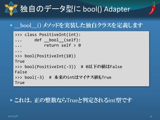  __bool__() メソッドを実装した独自クラスを定義します
 これは、正の整数ならTrueと判定されるint型です
独自のデータ型に bool() Adapter
>>> class PositiveInt(int):
... def __bool__(self):
... return self > 0
...
>>> bool(PositiveInt(10))
True
>>> bool(PositiveInt(-3)) # 0以下の値はFalse
False
>>> bool(-3) # 本来のintはマイナス値もTrue
True
312017/9/8
 