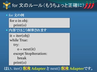  for 文の例
 内部ではこう解釈されます
for 文のルール（もうちょっと正確に）
for o in obj:
print(o)
it = iter(obj)
while True:
try:
o = next(it)
except StopIteration:
break
print(o)
はい、iter() 関数 Adapter と next() 関数 Adapterです。382017/9/8
 