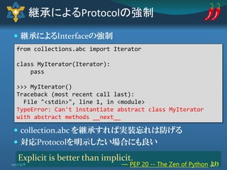  継承によるInterfaceの強制
 collection.abc を継承すれば実装忘れは防げる
 対応Protocolを明示したい場合にも良い
継承によるProtocolの強制
from collections.abc import Iterator
class MyIterator(Iterator):
pass
>>> MyIterator()
Traceback (most recent call last):
File "<stdin>", line 1, in <module>
TypeError: Can't instantiate abstract class MyIterator
with abstract methods __next__
Explicit is better than implicit.
― PEP 20 -- The Zen of Python より442017/9/8
 