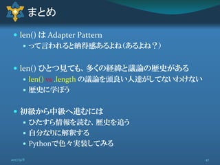  len() は Adapter Pattern
 って言われると納得感あるよね（あるよね？）
 len() ひとつ見ても、多くの経緯と議論の歴史がある
 len() vs .length の議論を頭良い人達がしてないわけない
 歴史に学ぼう
 初級から中級へ進むには
 ひたすら情報を読む、歴史を追う
 自分なりに解釈する
 Pythonで色々実装してみる
まとめ
472017/9/8
 