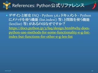  デザインと歴史 FAQ - Python 3.6.1 ドキュメント - Python
にメソッドを使う機能 (list.index() 等) と関数を使う機能
(len(list) 等) があるのはなぜですか？
https://docs.python.jp/3/faq/design.html#why-does-
python-use-methods-for-some-functionality-e-g-list-
index-but-functions-for-other-e-g-len-list
References: Python公式リファレンス
492017/9/8
 