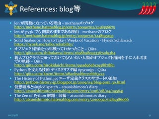 len が関数になっている理由 - methaneのブログ
http://methane.hatenablog.jp/entry/20090702/1246556675
 len が py3k でも 関数のままである理由 - methaneのブログ
http://methane.hatenablog.jp/entry/20090721/1248195293
 Solid Snakes or: How to Take 5 Weeks of Vacation - Hynek Schlawack
https://hynek.me/talks/reliability/
 オブジェクト指向と20年戦ってわかったこと – Qiita
http://qiita.com/shibukawa/items/2698b980933367ad93b4
 新人プログラマに知っておいてもらいたい人類がオブジェクト指向を手に入れるま
での軌跡 – Qiita
http://qiita.com/hirokidaichi/items/591ad96ab12938878fe1
 Python を支える技術 ディスクリプタ編 #pyconjp – Qiita
http://qiita.com/knzm/items/a8a0fead6e1706663c22
 The History of Python.jp: ユーザ定義クラスのサポートの追加
http://python-history-jp.blogspot.jp/2009/04/blog-post_30.html
 仮想継承とsingledispatch – atsuoishimoto’s diary
http://atsuoishimoto.hatenablog.com/entry/2016/08/04/095641
 The Zen of Python 解題 - 前編 – atsuoishimoto’s diary
http://atsuoishimoto.hatenablog.com/entry/20100920/1284986066
References: blog等
522017/9/8
 