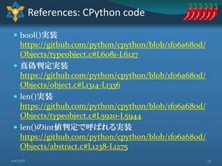  bool()実装
https://github.com/python/cpython/blob/1f06a680d/
Objects/typeobject.c#L6081-L6127
 真偽判定実装
https://github.com/python/cpython/blob/1f06a680d/
Objects/object.c#L1314-L1336
 len()実装
https://github.com/python/cpython/blob/1f06a680d/
Objects/typeobject.c#L5920-L5944
 len()のint値判定で呼ばれる実装
https://github.com/python/cpython/blob/1f06a680d/
Objects/abstract.c#L1238-L1275
References: CPython code
532017/9/8
 